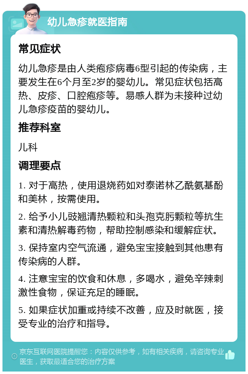 幼儿急疹就医指南 常见症状 幼儿急疹是由人类疱疹病毒6型引起的传染病，主要发生在6个月至2岁的婴幼儿。常见症状包括高热、皮疹、口腔疱疹等。易感人群为未接种过幼儿急疹疫苗的婴幼儿。 推荐科室 儿科 调理要点 1. 对于高热，使用退烧药如对泰诺林乙酰氨基酚和美林，按需使用。 2. 给予小儿豉翘清热颗粒和头孢克肟颗粒等抗生素和清热解毒药物，帮助控制感染和缓解症状。 3. 保持室内空气流通，避免宝宝接触到其他患有传染病的人群。 4. 注意宝宝的饮食和休息，多喝水，避免辛辣刺激性食物，保证充足的睡眠。 5. 如果症状加重或持续不改善，应及时就医，接受专业的治疗和指导。