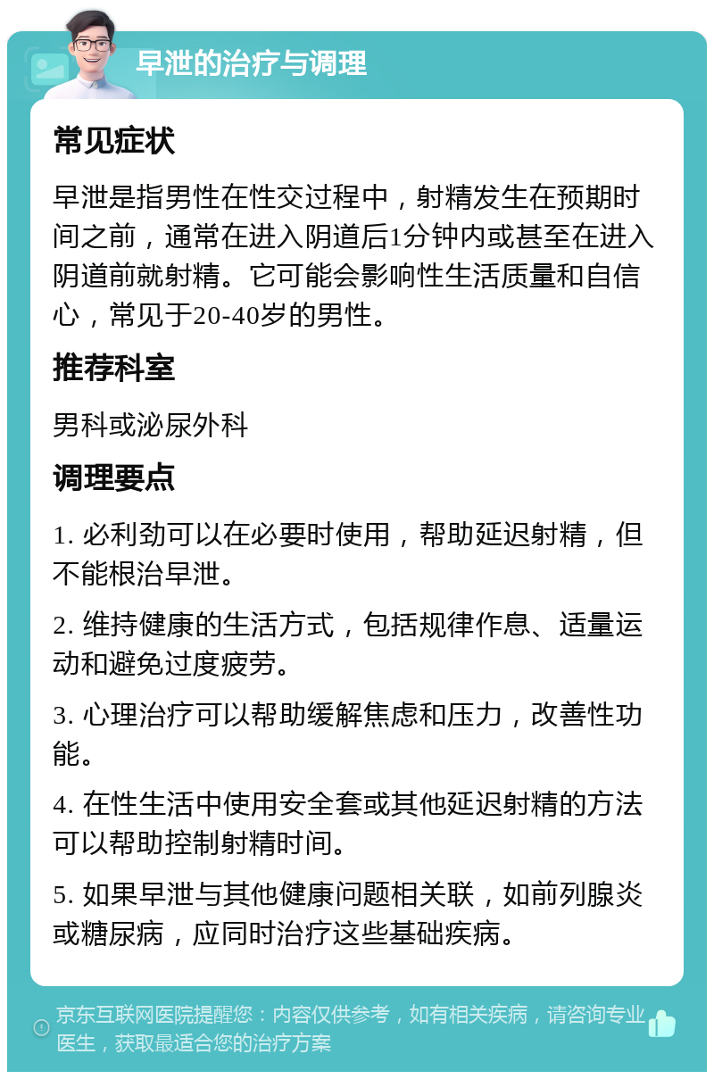 早泄的治疗与调理 常见症状 早泄是指男性在性交过程中，射精发生在预期时间之前，通常在进入阴道后1分钟内或甚至在进入阴道前就射精。它可能会影响性生活质量和自信心，常见于20-40岁的男性。 推荐科室 男科或泌尿外科 调理要点 1. 必利劲可以在必要时使用，帮助延迟射精，但不能根治早泄。 2. 维持健康的生活方式，包括规律作息、适量运动和避免过度疲劳。 3. 心理治疗可以帮助缓解焦虑和压力，改善性功能。 4. 在性生活中使用安全套或其他延迟射精的方法可以帮助控制射精时间。 5. 如果早泄与其他健康问题相关联，如前列腺炎或糖尿病，应同时治疗这些基础疾病。