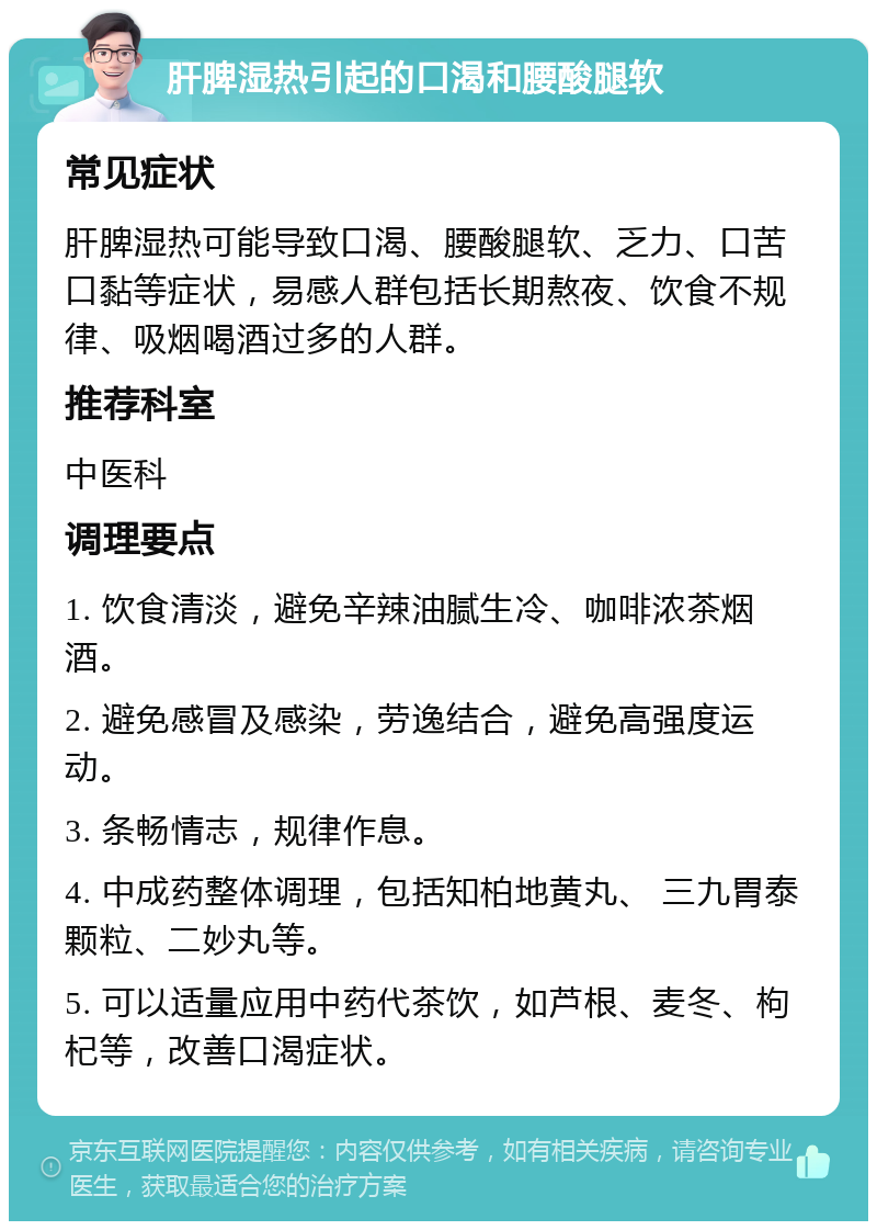 肝脾湿热引起的口渴和腰酸腿软 常见症状 肝脾湿热可能导致口渴、腰酸腿软、乏力、口苦口黏等症状，易感人群包括长期熬夜、饮食不规律、吸烟喝酒过多的人群。 推荐科室 中医科 调理要点 1. 饮食清淡，避免辛辣油腻生冷、咖啡浓茶烟酒。 2. 避免感冒及感染，劳逸结合，避免高强度运动。 3. 条畅情志，规律作息。 4. 中成药整体调理，包括知柏地黄丸、 三九胃泰颗粒、二妙丸等。 5. 可以适量应用中药代茶饮，如芦根、麦冬、枸杞等，改善口渴症状。