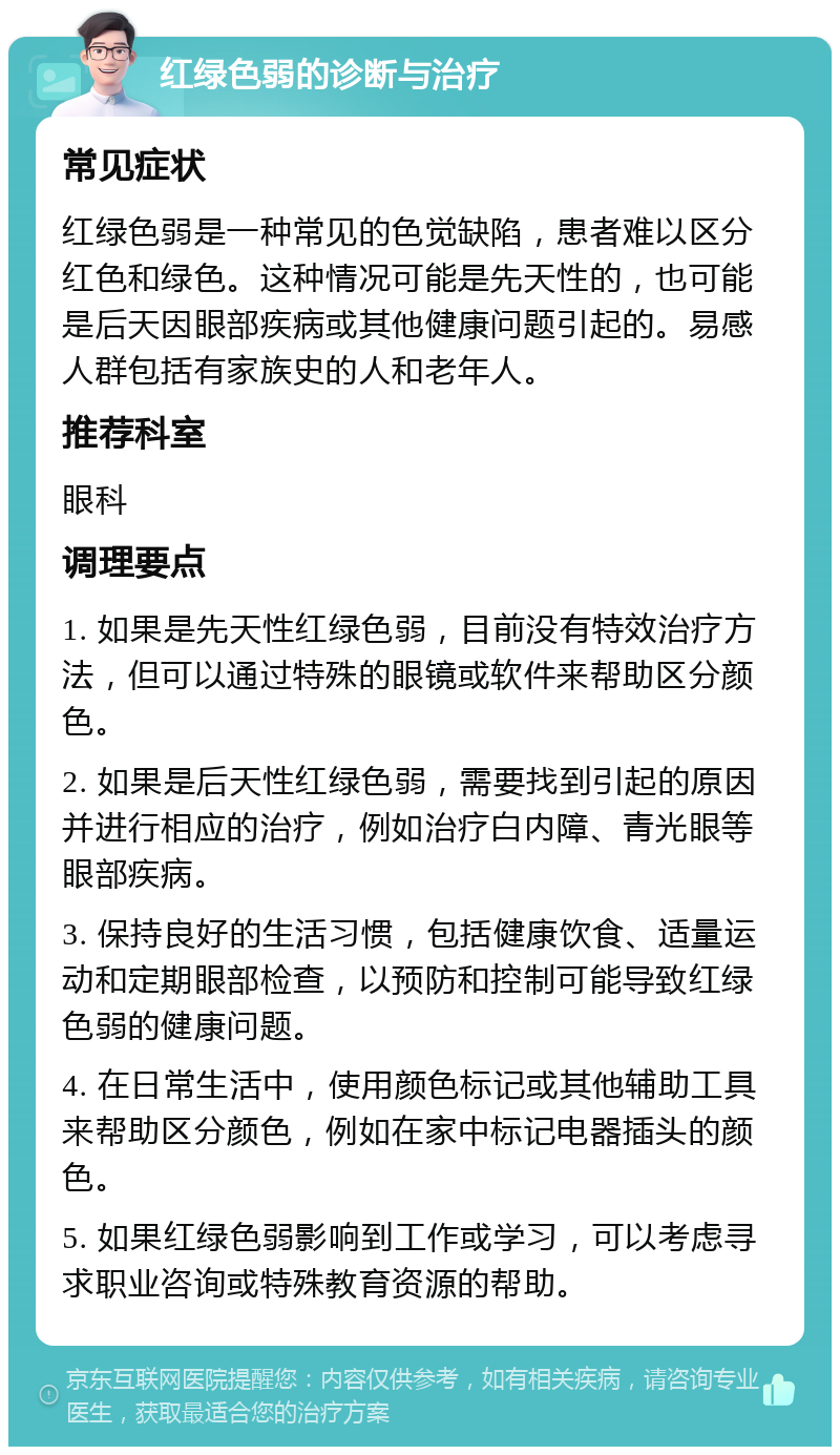 红绿色弱的诊断与治疗 常见症状 红绿色弱是一种常见的色觉缺陷，患者难以区分红色和绿色。这种情况可能是先天性的，也可能是后天因眼部疾病或其他健康问题引起的。易感人群包括有家族史的人和老年人。 推荐科室 眼科 调理要点 1. 如果是先天性红绿色弱，目前没有特效治疗方法，但可以通过特殊的眼镜或软件来帮助区分颜色。 2. 如果是后天性红绿色弱，需要找到引起的原因并进行相应的治疗，例如治疗白内障、青光眼等眼部疾病。 3. 保持良好的生活习惯，包括健康饮食、适量运动和定期眼部检查，以预防和控制可能导致红绿色弱的健康问题。 4. 在日常生活中，使用颜色标记或其他辅助工具来帮助区分颜色，例如在家中标记电器插头的颜色。 5. 如果红绿色弱影响到工作或学习，可以考虑寻求职业咨询或特殊教育资源的帮助。