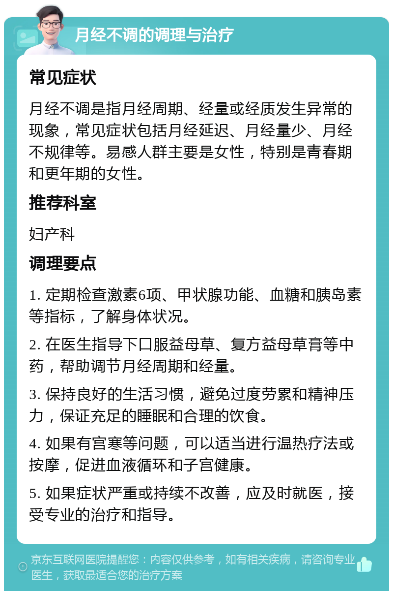 月经不调的调理与治疗 常见症状 月经不调是指月经周期、经量或经质发生异常的现象，常见症状包括月经延迟、月经量少、月经不规律等。易感人群主要是女性，特别是青春期和更年期的女性。 推荐科室 妇产科 调理要点 1. 定期检查激素6项、甲状腺功能、血糖和胰岛素等指标，了解身体状况。 2. 在医生指导下口服益母草、复方益母草膏等中药，帮助调节月经周期和经量。 3. 保持良好的生活习惯，避免过度劳累和精神压力，保证充足的睡眠和合理的饮食。 4. 如果有宫寒等问题，可以适当进行温热疗法或按摩，促进血液循环和子宫健康。 5. 如果症状严重或持续不改善，应及时就医，接受专业的治疗和指导。