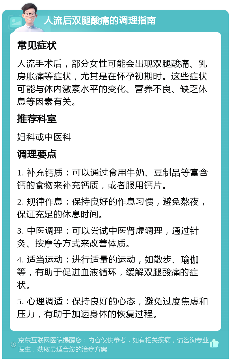 人流后双腿酸痛的调理指南 常见症状 人流手术后，部分女性可能会出现双腿酸痛、乳房胀痛等症状，尤其是在怀孕初期时。这些症状可能与体内激素水平的变化、营养不良、缺乏休息等因素有关。 推荐科室 妇科或中医科 调理要点 1. 补充钙质：可以通过食用牛奶、豆制品等富含钙的食物来补充钙质，或者服用钙片。 2. 规律作息：保持良好的作息习惯，避免熬夜，保证充足的休息时间。 3. 中医调理：可以尝试中医肾虚调理，通过针灸、按摩等方式来改善体质。 4. 适当运动：进行适量的运动，如散步、瑜伽等，有助于促进血液循环，缓解双腿酸痛的症状。 5. 心理调适：保持良好的心态，避免过度焦虑和压力，有助于加速身体的恢复过程。