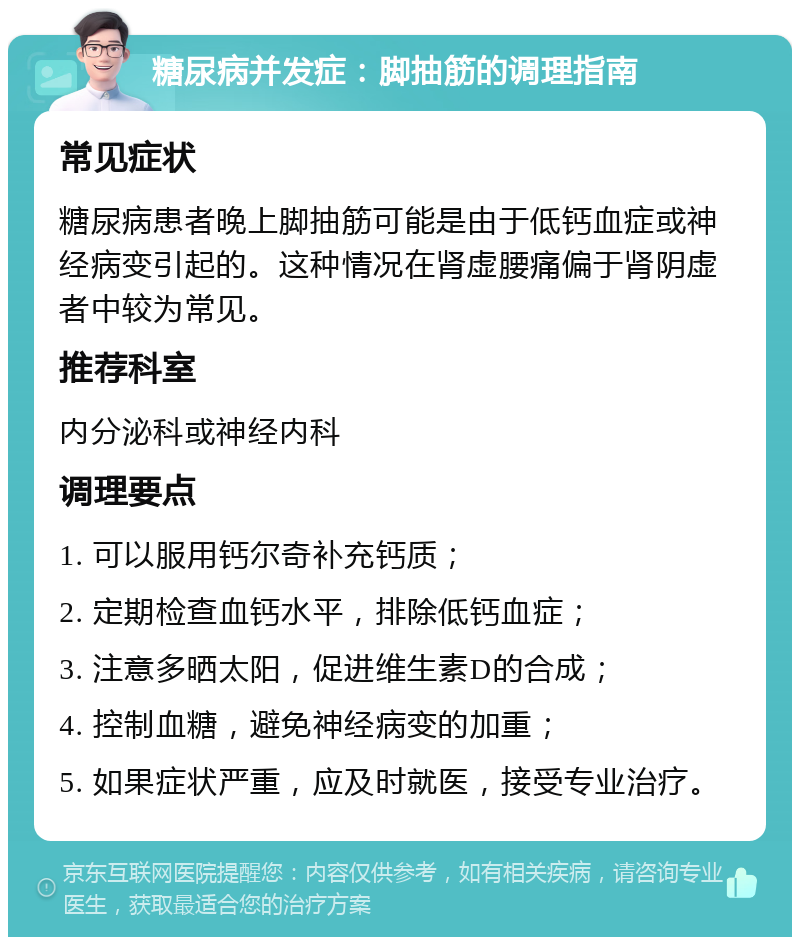 糖尿病并发症：脚抽筋的调理指南 常见症状 糖尿病患者晚上脚抽筋可能是由于低钙血症或神经病变引起的。这种情况在肾虚腰痛偏于肾阴虚者中较为常见。 推荐科室 内分泌科或神经内科 调理要点 1. 可以服用钙尔奇补充钙质； 2. 定期检查血钙水平，排除低钙血症； 3. 注意多晒太阳，促进维生素D的合成； 4. 控制血糖，避免神经病变的加重； 5. 如果症状严重，应及时就医，接受专业治疗。