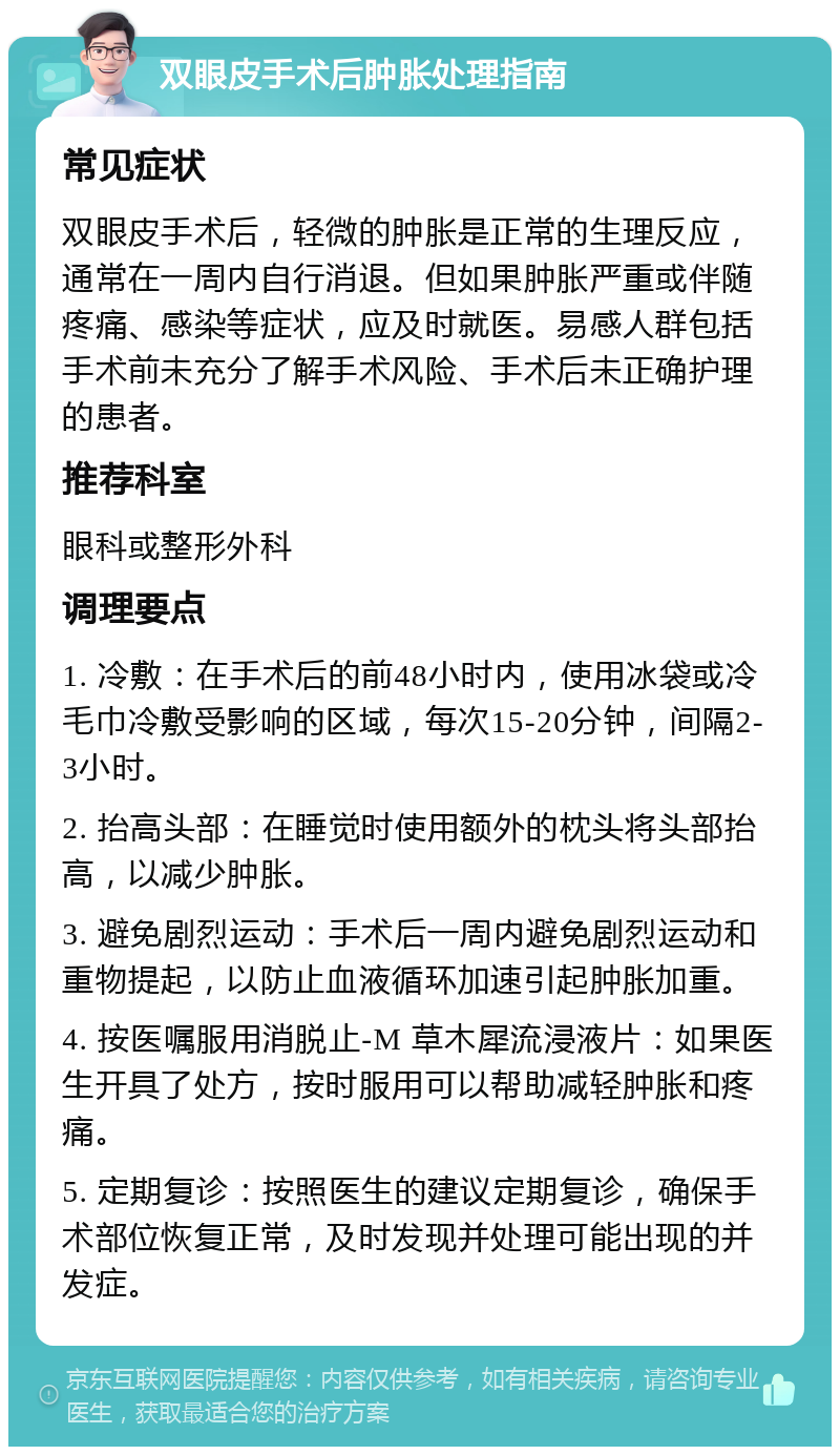 双眼皮手术后肿胀处理指南 常见症状 双眼皮手术后，轻微的肿胀是正常的生理反应，通常在一周内自行消退。但如果肿胀严重或伴随疼痛、感染等症状，应及时就医。易感人群包括手术前未充分了解手术风险、手术后未正确护理的患者。 推荐科室 眼科或整形外科 调理要点 1. 冷敷：在手术后的前48小时内，使用冰袋或冷毛巾冷敷受影响的区域，每次15-20分钟，间隔2-3小时。 2. 抬高头部：在睡觉时使用额外的枕头将头部抬高，以减少肿胀。 3. 避免剧烈运动：手术后一周内避免剧烈运动和重物提起，以防止血液循环加速引起肿胀加重。 4. 按医嘱服用消脱止-M 草木犀流浸液片：如果医生开具了处方，按时服用可以帮助减轻肿胀和疼痛。 5. 定期复诊：按照医生的建议定期复诊，确保手术部位恢复正常，及时发现并处理可能出现的并发症。