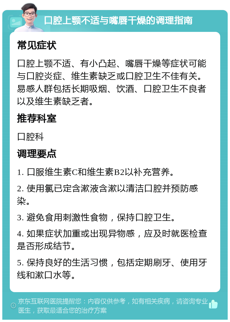 口腔上颚不适与嘴唇干燥的调理指南 常见症状 口腔上颚不适、有小凸起、嘴唇干燥等症状可能与口腔炎症、维生素缺乏或口腔卫生不佳有关。易感人群包括长期吸烟、饮酒、口腔卫生不良者以及维生素缺乏者。 推荐科室 口腔科 调理要点 1. 口服维生素C和维生素B2以补充营养。 2. 使用氯已定含漱液含漱以清洁口腔并预防感染。 3. 避免食用刺激性食物，保持口腔卫生。 4. 如果症状加重或出现异物感，应及时就医检查是否形成结节。 5. 保持良好的生活习惯，包括定期刷牙、使用牙线和漱口水等。