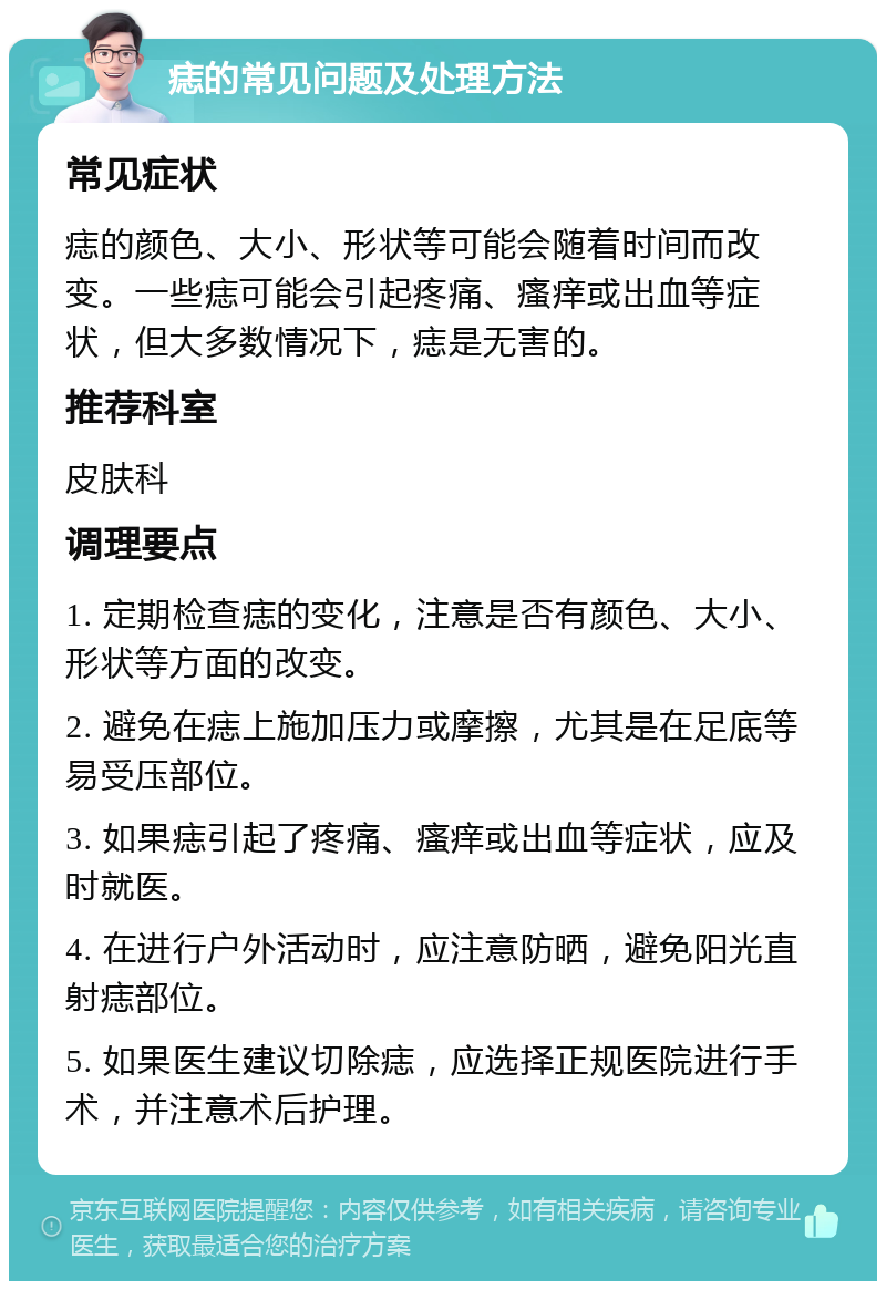 痣的常见问题及处理方法 常见症状 痣的颜色、大小、形状等可能会随着时间而改变。一些痣可能会引起疼痛、瘙痒或出血等症状，但大多数情况下，痣是无害的。 推荐科室 皮肤科 调理要点 1. 定期检查痣的变化，注意是否有颜色、大小、形状等方面的改变。 2. 避免在痣上施加压力或摩擦，尤其是在足底等易受压部位。 3. 如果痣引起了疼痛、瘙痒或出血等症状，应及时就医。 4. 在进行户外活动时，应注意防晒，避免阳光直射痣部位。 5. 如果医生建议切除痣，应选择正规医院进行手术，并注意术后护理。