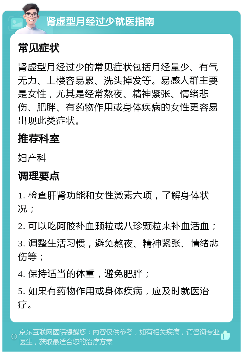 肾虚型月经过少就医指南 常见症状 肾虚型月经过少的常见症状包括月经量少、有气无力、上楼容易累、洗头掉发等。易感人群主要是女性，尤其是经常熬夜、精神紧张、情绪悲伤、肥胖、有药物作用或身体疾病的女性更容易出现此类症状。 推荐科室 妇产科 调理要点 1. 检查肝肾功能和女性激素六项，了解身体状况； 2. 可以吃阿胶补血颗粒或八珍颗粒来补血活血； 3. 调整生活习惯，避免熬夜、精神紧张、情绪悲伤等； 4. 保持适当的体重，避免肥胖； 5. 如果有药物作用或身体疾病，应及时就医治疗。