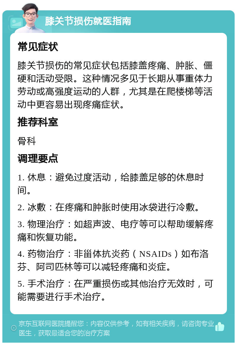 膝关节损伤就医指南 常见症状 膝关节损伤的常见症状包括膝盖疼痛、肿胀、僵硬和活动受限。这种情况多见于长期从事重体力劳动或高强度运动的人群，尤其是在爬楼梯等活动中更容易出现疼痛症状。 推荐科室 骨科 调理要点 1. 休息：避免过度活动，给膝盖足够的休息时间。 2. 冰敷：在疼痛和肿胀时使用冰袋进行冷敷。 3. 物理治疗：如超声波、电疗等可以帮助缓解疼痛和恢复功能。 4. 药物治疗：非甾体抗炎药（NSAIDs）如布洛芬、阿司匹林等可以减轻疼痛和炎症。 5. 手术治疗：在严重损伤或其他治疗无效时，可能需要进行手术治疗。