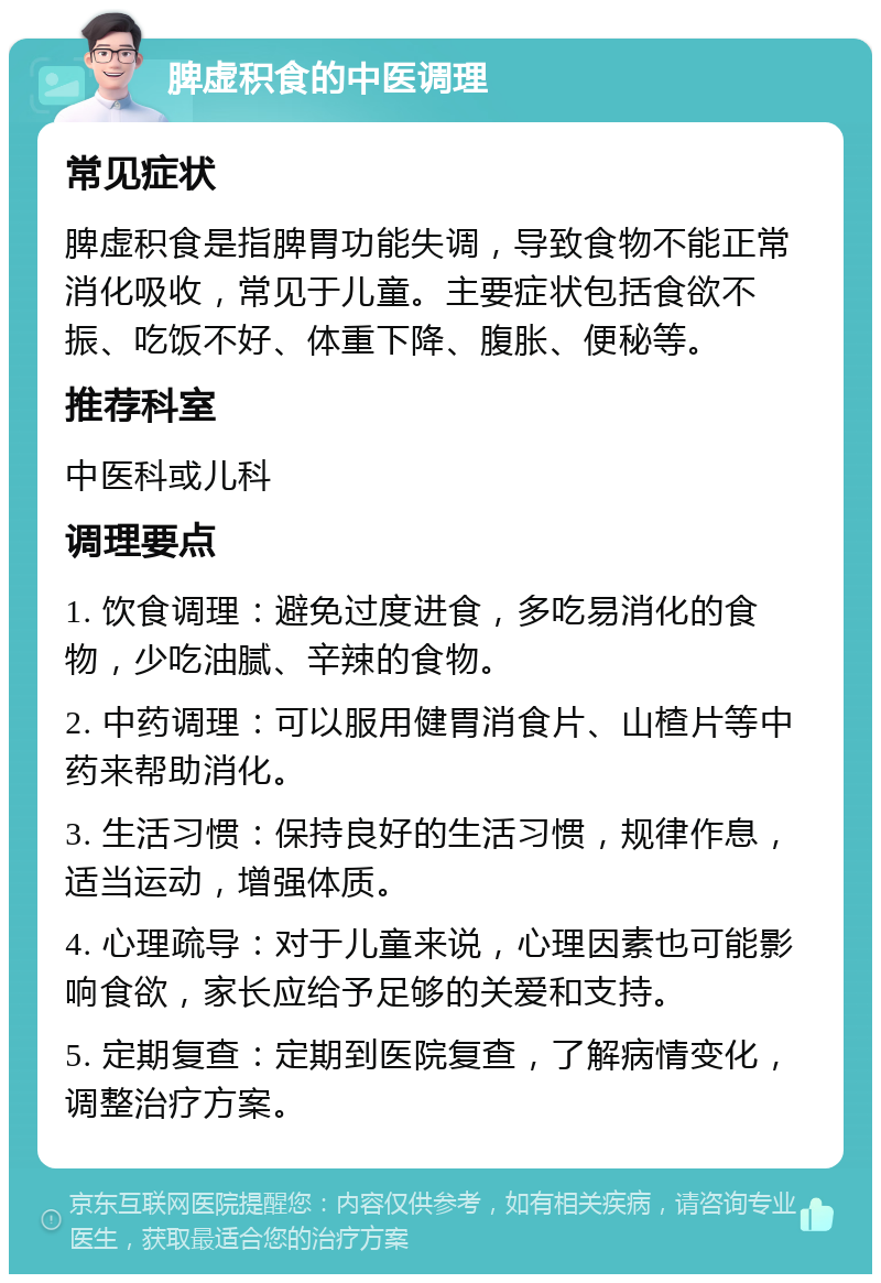 脾虚积食的中医调理 常见症状 脾虚积食是指脾胃功能失调，导致食物不能正常消化吸收，常见于儿童。主要症状包括食欲不振、吃饭不好、体重下降、腹胀、便秘等。 推荐科室 中医科或儿科 调理要点 1. 饮食调理：避免过度进食，多吃易消化的食物，少吃油腻、辛辣的食物。 2. 中药调理：可以服用健胃消食片、山楂片等中药来帮助消化。 3. 生活习惯：保持良好的生活习惯，规律作息，适当运动，增强体质。 4. 心理疏导：对于儿童来说，心理因素也可能影响食欲，家长应给予足够的关爱和支持。 5. 定期复查：定期到医院复查，了解病情变化，调整治疗方案。