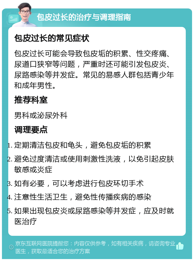 包皮过长的治疗与调理指南 包皮过长的常见症状 包皮过长可能会导致包皮垢的积累、性交疼痛、尿道口狭窄等问题，严重时还可能引发包皮炎、尿路感染等并发症。常见的易感人群包括青少年和成年男性。 推荐科室 男科或泌尿外科 调理要点 定期清洁包皮和龟头，避免包皮垢的积累 避免过度清洁或使用刺激性洗液，以免引起皮肤敏感或炎症 如有必要，可以考虑进行包皮环切手术 注意性生活卫生，避免性传播疾病的感染 如果出现包皮炎或尿路感染等并发症，应及时就医治疗