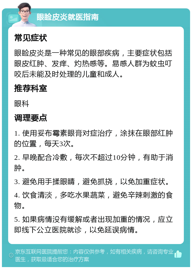 眼睑皮炎就医指南 常见症状 眼睑皮炎是一种常见的眼部疾病，主要症状包括眼皮红肿、发痒、灼热感等。易感人群为蚊虫叮咬后未能及时处理的儿童和成人。 推荐科室 眼科 调理要点 1. 使用妥布霉素眼膏对症治疗，涂抹在眼部红肿的位置，每天3次。 2. 早晚配合冷敷，每次不超过10分钟，有助于消肿。 3. 避免用手揉眼睛，避免抓挠，以免加重症状。 4. 饮食清淡，多吃水果蔬菜，避免辛辣刺激的食物。 5. 如果病情没有缓解或者出现加重的情况，应立即线下公立医院就诊，以免延误病情。