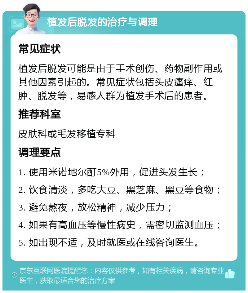 植发后脱发的治疗与调理 常见症状 植发后脱发可能是由于手术创伤、药物副作用或其他因素引起的。常见症状包括头皮瘙痒、红肿、脱发等，易感人群为植发手术后的患者。 推荐科室 皮肤科或毛发移植专科 调理要点 1. 使用米诺地尔酊5%外用，促进头发生长； 2. 饮食清淡，多吃大豆、黑芝麻、黑豆等食物； 3. 避免熬夜，放松精神，减少压力； 4. 如果有高血压等慢性病史，需密切监测血压； 5. 如出现不适，及时就医或在线咨询医生。