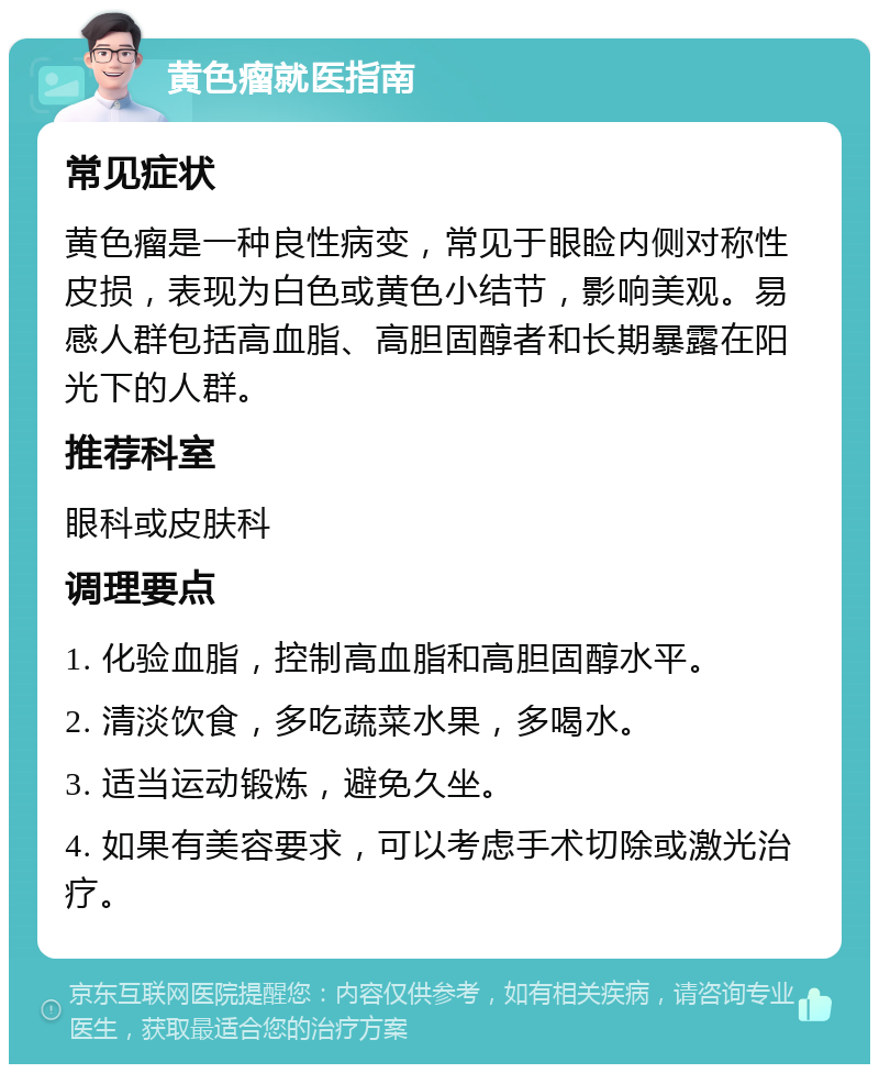 黄色瘤就医指南 常见症状 黄色瘤是一种良性病变，常见于眼睑内侧对称性皮损，表现为白色或黄色小结节，影响美观。易感人群包括高血脂、高胆固醇者和长期暴露在阳光下的人群。 推荐科室 眼科或皮肤科 调理要点 1. 化验血脂，控制高血脂和高胆固醇水平。 2. 清淡饮食，多吃蔬菜水果，多喝水。 3. 适当运动锻炼，避免久坐。 4. 如果有美容要求，可以考虑手术切除或激光治疗。