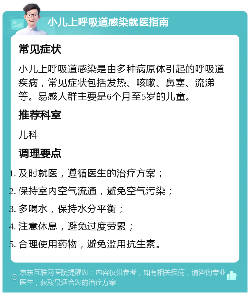 小儿上呼吸道感染就医指南 常见症状 小儿上呼吸道感染是由多种病原体引起的呼吸道疾病，常见症状包括发热、咳嗽、鼻塞、流涕等。易感人群主要是6个月至5岁的儿童。 推荐科室 儿科 调理要点 及时就医，遵循医生的治疗方案； 保持室内空气流通，避免空气污染； 多喝水，保持水分平衡； 注意休息，避免过度劳累； 合理使用药物，避免滥用抗生素。