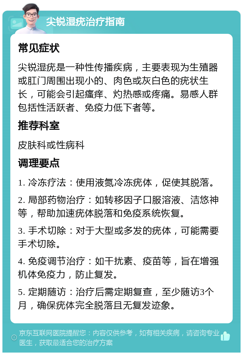 尖锐湿疣治疗指南 常见症状 尖锐湿疣是一种性传播疾病，主要表现为生殖器或肛门周围出现小的、肉色或灰白色的疣状生长，可能会引起瘙痒、灼热感或疼痛。易感人群包括性活跃者、免疫力低下者等。 推荐科室 皮肤科或性病科 调理要点 1. 冷冻疗法：使用液氮冷冻疣体，促使其脱落。 2. 局部药物治疗：如转移因子口服溶液、洁悠神等，帮助加速疣体脱落和免疫系统恢复。 3. 手术切除：对于大型或多发的疣体，可能需要手术切除。 4. 免疫调节治疗：如干扰素、疫苗等，旨在增强机体免疫力，防止复发。 5. 定期随访：治疗后需定期复查，至少随访3个月，确保疣体完全脱落且无复发迹象。