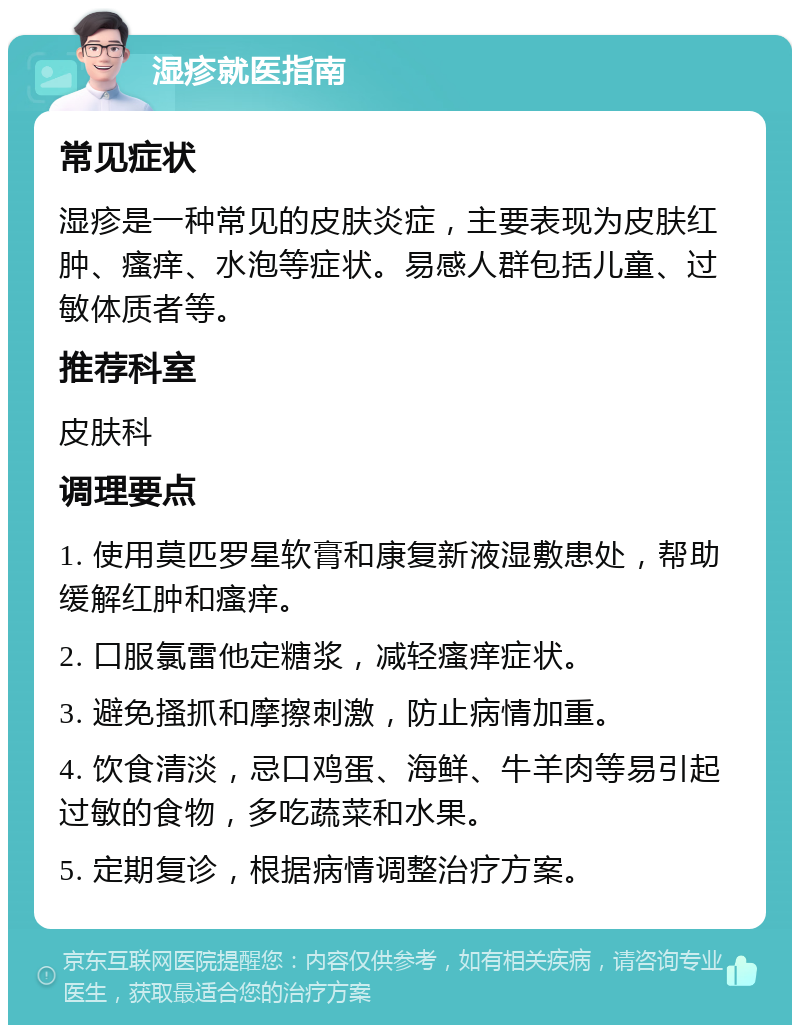 湿疹就医指南 常见症状 湿疹是一种常见的皮肤炎症，主要表现为皮肤红肿、瘙痒、水泡等症状。易感人群包括儿童、过敏体质者等。 推荐科室 皮肤科 调理要点 1. 使用莫匹罗星软膏和康复新液湿敷患处，帮助缓解红肿和瘙痒。 2. 口服氯雷他定糖浆，减轻瘙痒症状。 3. 避免搔抓和摩擦刺激，防止病情加重。 4. 饮食清淡，忌口鸡蛋、海鲜、牛羊肉等易引起过敏的食物，多吃蔬菜和水果。 5. 定期复诊，根据病情调整治疗方案。