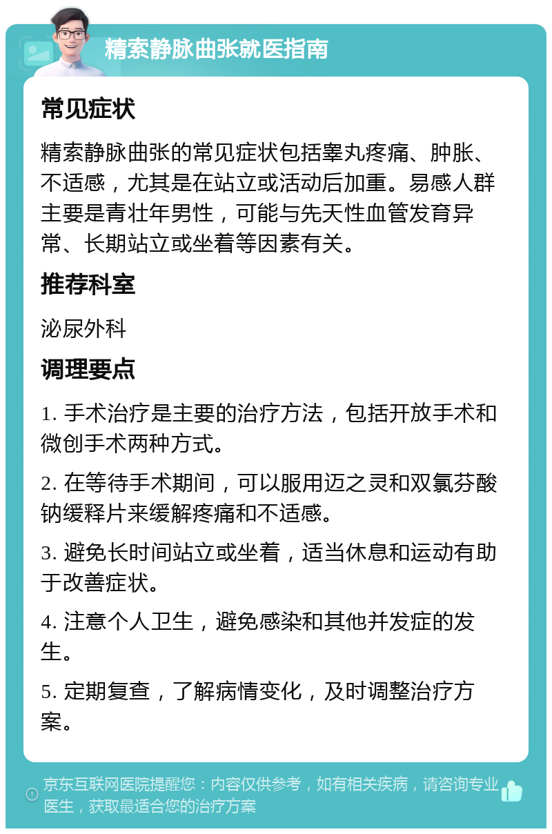 精索静脉曲张就医指南 常见症状 精索静脉曲张的常见症状包括睾丸疼痛、肿胀、不适感，尤其是在站立或活动后加重。易感人群主要是青壮年男性，可能与先天性血管发育异常、长期站立或坐着等因素有关。 推荐科室 泌尿外科 调理要点 1. 手术治疗是主要的治疗方法，包括开放手术和微创手术两种方式。 2. 在等待手术期间，可以服用迈之灵和双氯芬酸钠缓释片来缓解疼痛和不适感。 3. 避免长时间站立或坐着，适当休息和运动有助于改善症状。 4. 注意个人卫生，避免感染和其他并发症的发生。 5. 定期复查，了解病情变化，及时调整治疗方案。