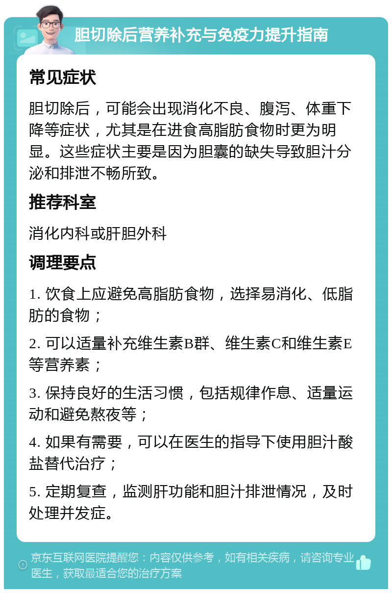 胆切除后营养补充与免疫力提升指南 常见症状 胆切除后，可能会出现消化不良、腹泻、体重下降等症状，尤其是在进食高脂肪食物时更为明显。这些症状主要是因为胆囊的缺失导致胆汁分泌和排泄不畅所致。 推荐科室 消化内科或肝胆外科 调理要点 1. 饮食上应避免高脂肪食物，选择易消化、低脂肪的食物； 2. 可以适量补充维生素B群、维生素C和维生素E等营养素； 3. 保持良好的生活习惯，包括规律作息、适量运动和避免熬夜等； 4. 如果有需要，可以在医生的指导下使用胆汁酸盐替代治疗； 5. 定期复查，监测肝功能和胆汁排泄情况，及时处理并发症。