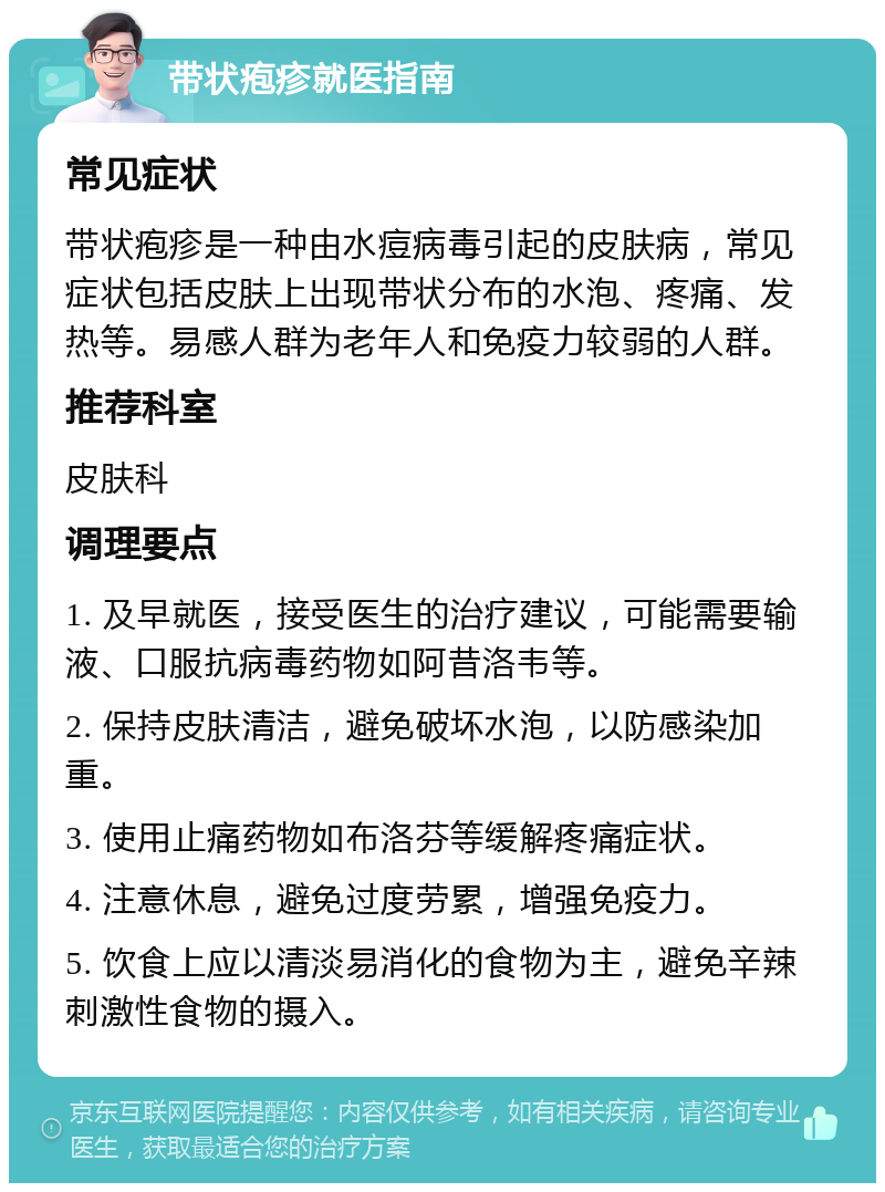 带状疱疹就医指南 常见症状 带状疱疹是一种由水痘病毒引起的皮肤病，常见症状包括皮肤上出现带状分布的水泡、疼痛、发热等。易感人群为老年人和免疫力较弱的人群。 推荐科室 皮肤科 调理要点 1. 及早就医，接受医生的治疗建议，可能需要输液、口服抗病毒药物如阿昔洛韦等。 2. 保持皮肤清洁，避免破坏水泡，以防感染加重。 3. 使用止痛药物如布洛芬等缓解疼痛症状。 4. 注意休息，避免过度劳累，增强免疫力。 5. 饮食上应以清淡易消化的食物为主，避免辛辣刺激性食物的摄入。