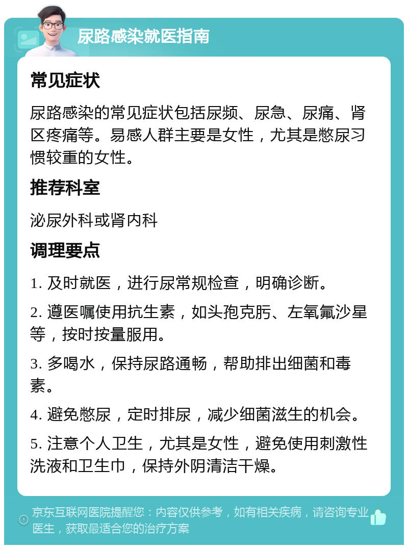 尿路感染就医指南 常见症状 尿路感染的常见症状包括尿频、尿急、尿痛、肾区疼痛等。易感人群主要是女性，尤其是憋尿习惯较重的女性。 推荐科室 泌尿外科或肾内科 调理要点 1. 及时就医，进行尿常规检查，明确诊断。 2. 遵医嘱使用抗生素，如头孢克肟、左氧氟沙星等，按时按量服用。 3. 多喝水，保持尿路通畅，帮助排出细菌和毒素。 4. 避免憋尿，定时排尿，减少细菌滋生的机会。 5. 注意个人卫生，尤其是女性，避免使用刺激性洗液和卫生巾，保持外阴清洁干燥。