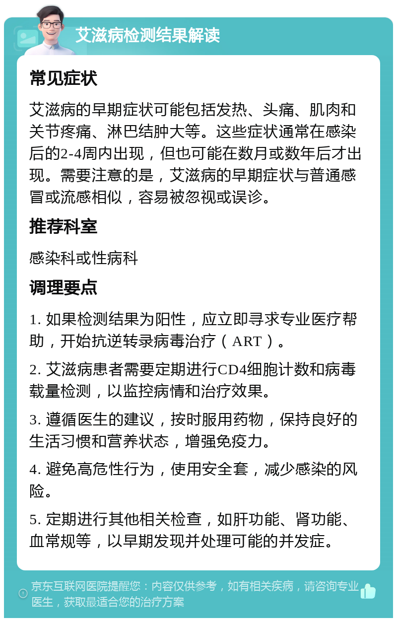 艾滋病检测结果解读 常见症状 艾滋病的早期症状可能包括发热、头痛、肌肉和关节疼痛、淋巴结肿大等。这些症状通常在感染后的2-4周内出现，但也可能在数月或数年后才出现。需要注意的是，艾滋病的早期症状与普通感冒或流感相似，容易被忽视或误诊。 推荐科室 感染科或性病科 调理要点 1. 如果检测结果为阳性，应立即寻求专业医疗帮助，开始抗逆转录病毒治疗（ART）。 2. 艾滋病患者需要定期进行CD4细胞计数和病毒载量检测，以监控病情和治疗效果。 3. 遵循医生的建议，按时服用药物，保持良好的生活习惯和营养状态，增强免疫力。 4. 避免高危性行为，使用安全套，减少感染的风险。 5. 定期进行其他相关检查，如肝功能、肾功能、血常规等，以早期发现并处理可能的并发症。