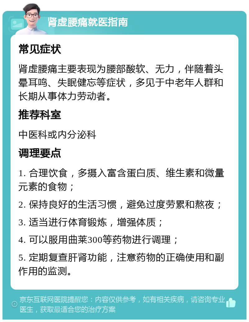 肾虚腰痛就医指南 常见症状 肾虚腰痛主要表现为腰部酸软、无力，伴随着头晕耳鸣、失眠健忘等症状，多见于中老年人群和长期从事体力劳动者。 推荐科室 中医科或内分泌科 调理要点 1. 合理饮食，多摄入富含蛋白质、维生素和微量元素的食物； 2. 保持良好的生活习惯，避免过度劳累和熬夜； 3. 适当进行体育锻炼，增强体质； 4. 可以服用曲莱300等药物进行调理； 5. 定期复查肝肾功能，注意药物的正确使用和副作用的监测。