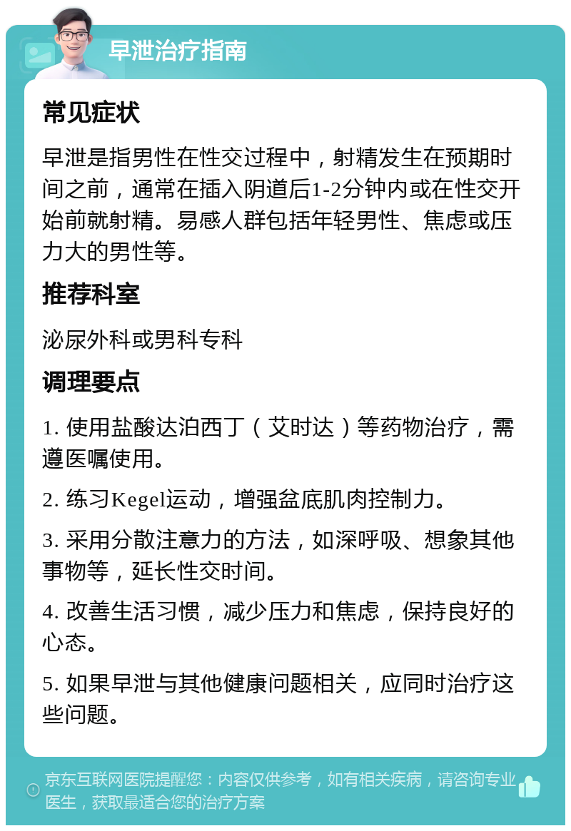 早泄治疗指南 常见症状 早泄是指男性在性交过程中，射精发生在预期时间之前，通常在插入阴道后1-2分钟内或在性交开始前就射精。易感人群包括年轻男性、焦虑或压力大的男性等。 推荐科室 泌尿外科或男科专科 调理要点 1. 使用盐酸达泊西丁（艾时达）等药物治疗，需遵医嘱使用。 2. 练习Kegel运动，增强盆底肌肉控制力。 3. 采用分散注意力的方法，如深呼吸、想象其他事物等，延长性交时间。 4. 改善生活习惯，减少压力和焦虑，保持良好的心态。 5. 如果早泄与其他健康问题相关，应同时治疗这些问题。