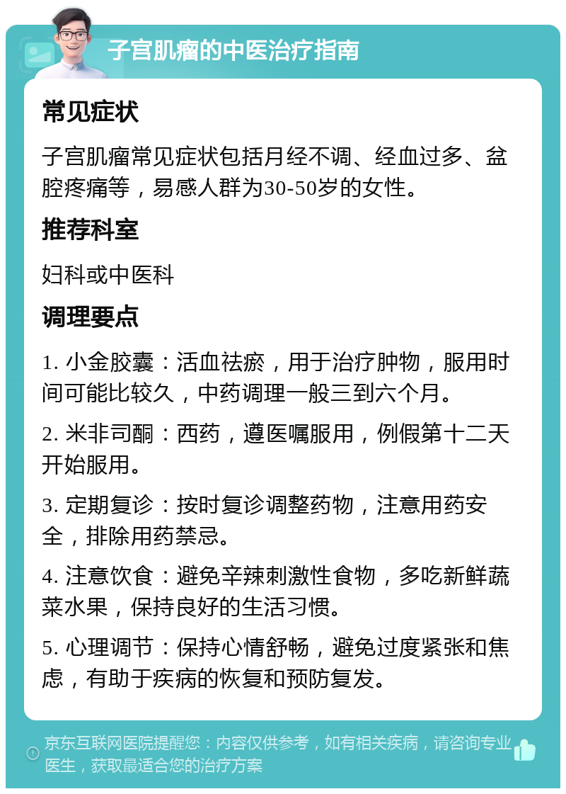 子宫肌瘤的中医治疗指南 常见症状 子宫肌瘤常见症状包括月经不调、经血过多、盆腔疼痛等，易感人群为30-50岁的女性。 推荐科室 妇科或中医科 调理要点 1. 小金胶囊：活血祛瘀，用于治疗肿物，服用时间可能比较久，中药调理一般三到六个月。 2. 米非司酮：西药，遵医嘱服用，例假第十二天开始服用。 3. 定期复诊：按时复诊调整药物，注意用药安全，排除用药禁忌。 4. 注意饮食：避免辛辣刺激性食物，多吃新鲜蔬菜水果，保持良好的生活习惯。 5. 心理调节：保持心情舒畅，避免过度紧张和焦虑，有助于疾病的恢复和预防复发。