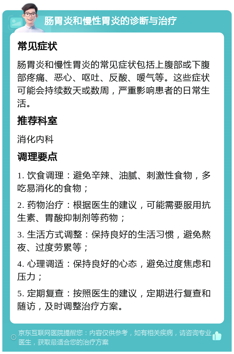 肠胃炎和慢性胃炎的诊断与治疗 常见症状 肠胃炎和慢性胃炎的常见症状包括上腹部或下腹部疼痛、恶心、呕吐、反酸、嗳气等。这些症状可能会持续数天或数周，严重影响患者的日常生活。 推荐科室 消化内科 调理要点 1. 饮食调理：避免辛辣、油腻、刺激性食物，多吃易消化的食物； 2. 药物治疗：根据医生的建议，可能需要服用抗生素、胃酸抑制剂等药物； 3. 生活方式调整：保持良好的生活习惯，避免熬夜、过度劳累等； 4. 心理调适：保持良好的心态，避免过度焦虑和压力； 5. 定期复查：按照医生的建议，定期进行复查和随访，及时调整治疗方案。