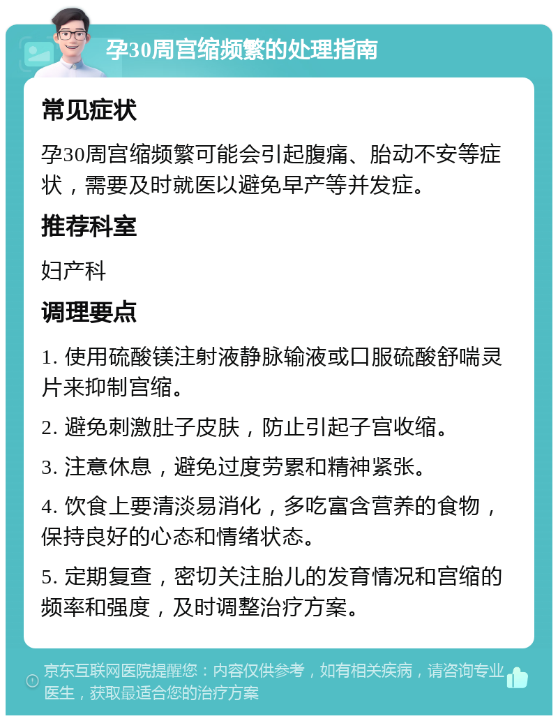 孕30周宫缩频繁的处理指南 常见症状 孕30周宫缩频繁可能会引起腹痛、胎动不安等症状，需要及时就医以避免早产等并发症。 推荐科室 妇产科 调理要点 1. 使用硫酸镁注射液静脉输液或口服硫酸舒喘灵片来抑制宫缩。 2. 避免刺激肚子皮肤，防止引起子宫收缩。 3. 注意休息，避免过度劳累和精神紧张。 4. 饮食上要清淡易消化，多吃富含营养的食物，保持良好的心态和情绪状态。 5. 定期复查，密切关注胎儿的发育情况和宫缩的频率和强度，及时调整治疗方案。