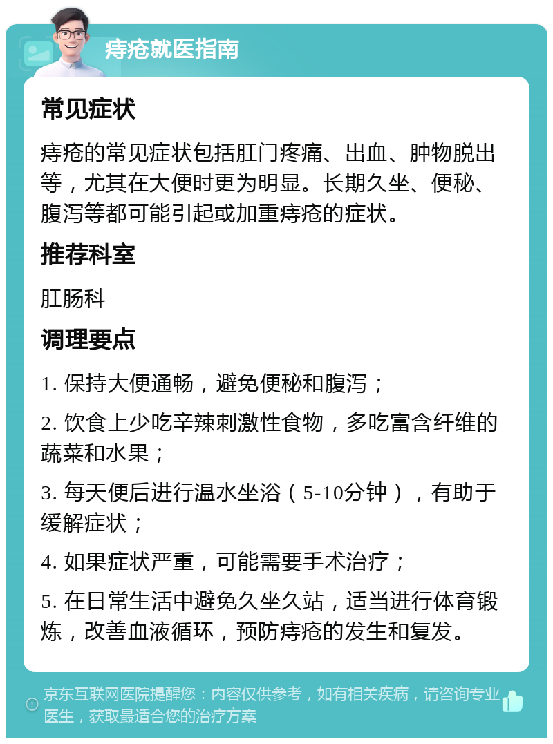 痔疮就医指南 常见症状 痔疮的常见症状包括肛门疼痛、出血、肿物脱出等，尤其在大便时更为明显。长期久坐、便秘、腹泻等都可能引起或加重痔疮的症状。 推荐科室 肛肠科 调理要点 1. 保持大便通畅，避免便秘和腹泻； 2. 饮食上少吃辛辣刺激性食物，多吃富含纤维的蔬菜和水果； 3. 每天便后进行温水坐浴（5-10分钟），有助于缓解症状； 4. 如果症状严重，可能需要手术治疗； 5. 在日常生活中避免久坐久站，适当进行体育锻炼，改善血液循环，预防痔疮的发生和复发。