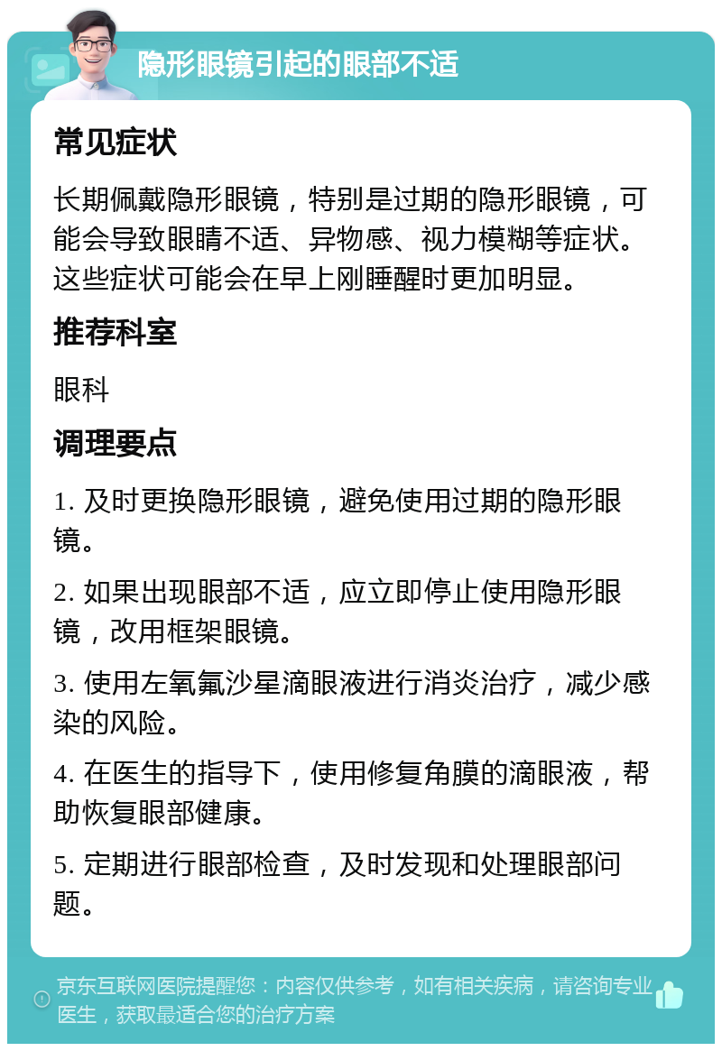 隐形眼镜引起的眼部不适 常见症状 长期佩戴隐形眼镜，特别是过期的隐形眼镜，可能会导致眼睛不适、异物感、视力模糊等症状。这些症状可能会在早上刚睡醒时更加明显。 推荐科室 眼科 调理要点 1. 及时更换隐形眼镜，避免使用过期的隐形眼镜。 2. 如果出现眼部不适，应立即停止使用隐形眼镜，改用框架眼镜。 3. 使用左氧氟沙星滴眼液进行消炎治疗，减少感染的风险。 4. 在医生的指导下，使用修复角膜的滴眼液，帮助恢复眼部健康。 5. 定期进行眼部检查，及时发现和处理眼部问题。