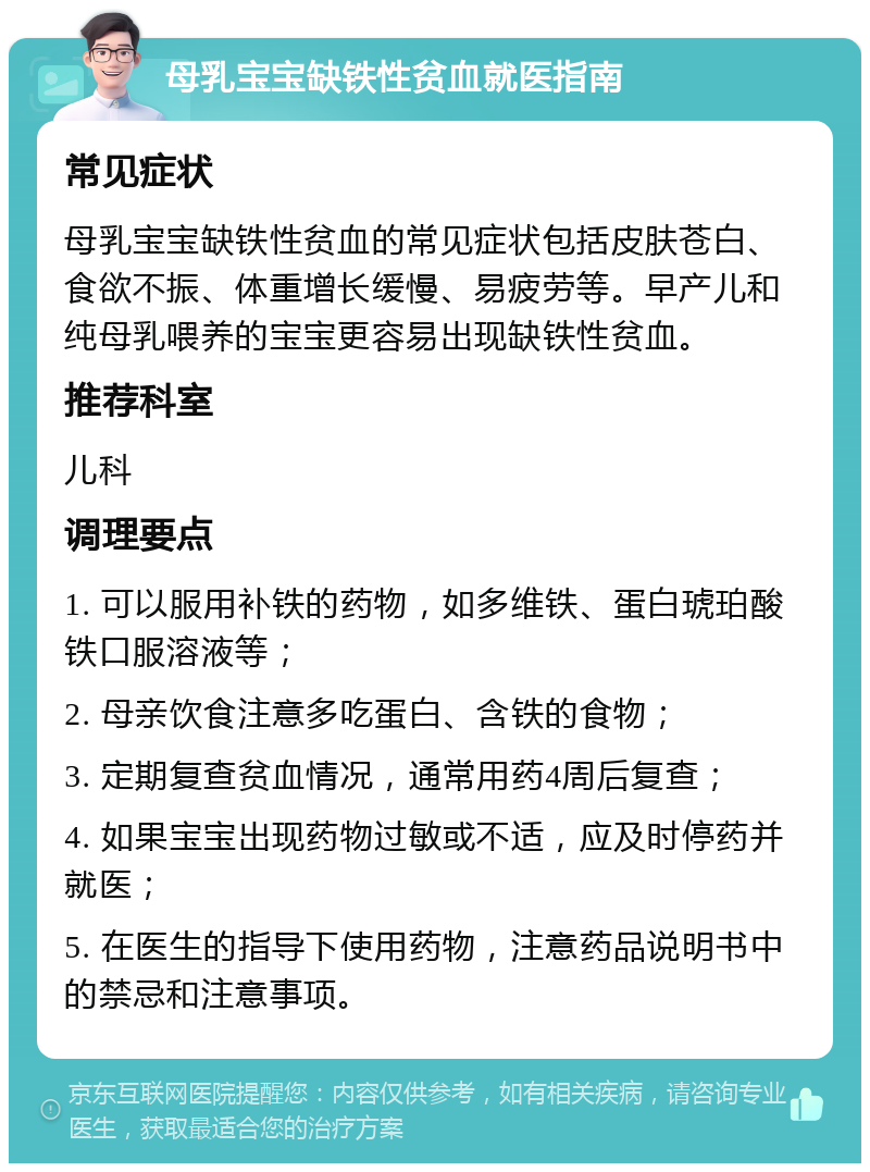 母乳宝宝缺铁性贫血就医指南 常见症状 母乳宝宝缺铁性贫血的常见症状包括皮肤苍白、食欲不振、体重增长缓慢、易疲劳等。早产儿和纯母乳喂养的宝宝更容易出现缺铁性贫血。 推荐科室 儿科 调理要点 1. 可以服用补铁的药物，如多维铁、蛋白琥珀酸铁口服溶液等； 2. 母亲饮食注意多吃蛋白、含铁的食物； 3. 定期复查贫血情况，通常用药4周后复查； 4. 如果宝宝出现药物过敏或不适，应及时停药并就医； 5. 在医生的指导下使用药物，注意药品说明书中的禁忌和注意事项。