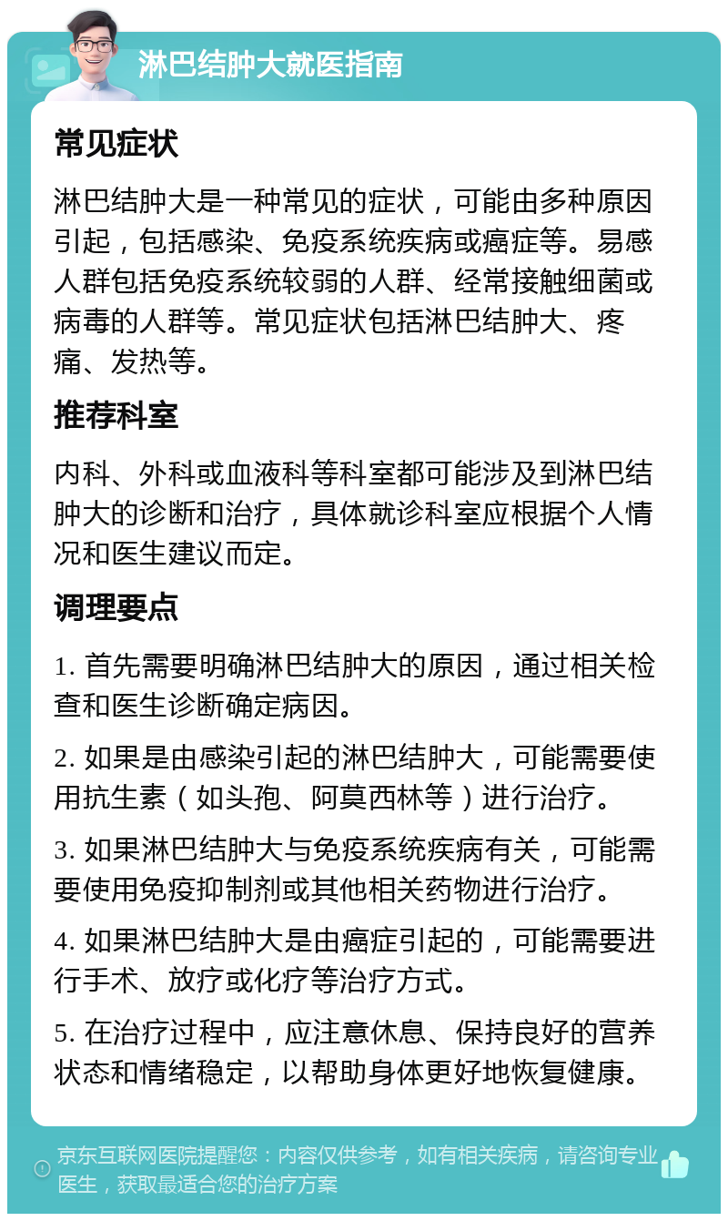 淋巴结肿大就医指南 常见症状 淋巴结肿大是一种常见的症状，可能由多种原因引起，包括感染、免疫系统疾病或癌症等。易感人群包括免疫系统较弱的人群、经常接触细菌或病毒的人群等。常见症状包括淋巴结肿大、疼痛、发热等。 推荐科室 内科、外科或血液科等科室都可能涉及到淋巴结肿大的诊断和治疗，具体就诊科室应根据个人情况和医生建议而定。 调理要点 1. 首先需要明确淋巴结肿大的原因，通过相关检查和医生诊断确定病因。 2. 如果是由感染引起的淋巴结肿大，可能需要使用抗生素（如头孢、阿莫西林等）进行治疗。 3. 如果淋巴结肿大与免疫系统疾病有关，可能需要使用免疫抑制剂或其他相关药物进行治疗。 4. 如果淋巴结肿大是由癌症引起的，可能需要进行手术、放疗或化疗等治疗方式。 5. 在治疗过程中，应注意休息、保持良好的营养状态和情绪稳定，以帮助身体更好地恢复健康。