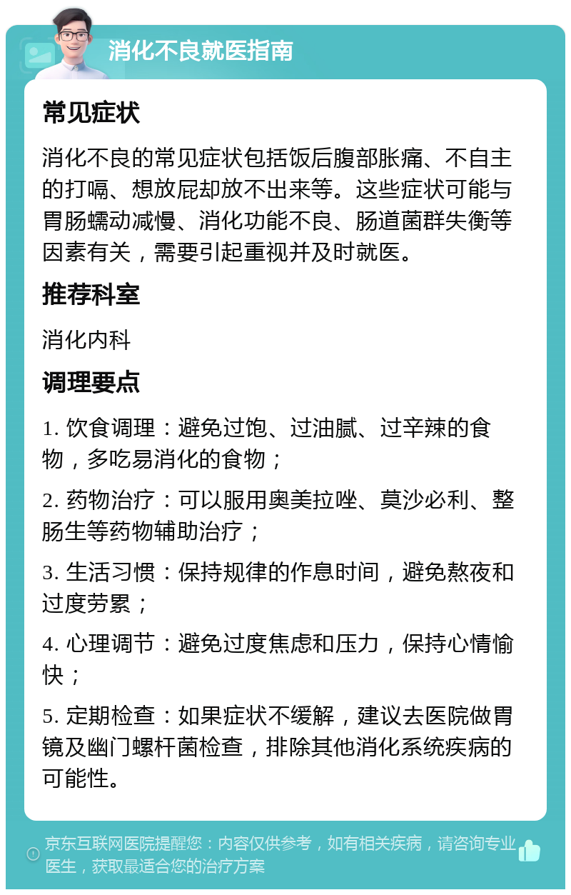 消化不良就医指南 常见症状 消化不良的常见症状包括饭后腹部胀痛、不自主的打嗝、想放屁却放不出来等。这些症状可能与胃肠蠕动减慢、消化功能不良、肠道菌群失衡等因素有关，需要引起重视并及时就医。 推荐科室 消化内科 调理要点 1. 饮食调理：避免过饱、过油腻、过辛辣的食物，多吃易消化的食物； 2. 药物治疗：可以服用奥美拉唑、莫沙必利、整肠生等药物辅助治疗； 3. 生活习惯：保持规律的作息时间，避免熬夜和过度劳累； 4. 心理调节：避免过度焦虑和压力，保持心情愉快； 5. 定期检查：如果症状不缓解，建议去医院做胃镜及幽门螺杆菌检查，排除其他消化系统疾病的可能性。