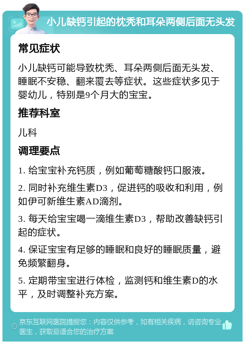 小儿缺钙引起的枕秃和耳朵两侧后面无头发 常见症状 小儿缺钙可能导致枕秃、耳朵两侧后面无头发、睡眠不安稳、翻来覆去等症状。这些症状多见于婴幼儿，特别是9个月大的宝宝。 推荐科室 儿科 调理要点 1. 给宝宝补充钙质，例如葡萄糖酸钙口服液。 2. 同时补充维生素D3，促进钙的吸收和利用，例如伊可新维生素AD滴剂。 3. 每天给宝宝喝一滴维生素D3，帮助改善缺钙引起的症状。 4. 保证宝宝有足够的睡眠和良好的睡眠质量，避免频繁翻身。 5. 定期带宝宝进行体检，监测钙和维生素D的水平，及时调整补充方案。