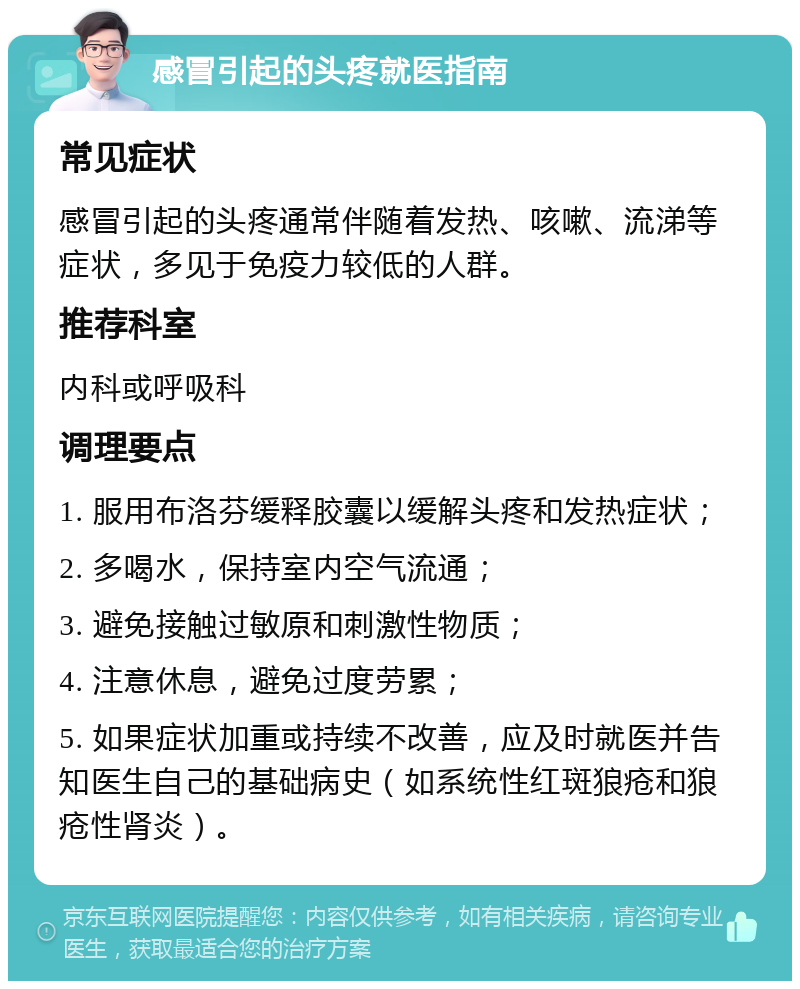 感冒引起的头疼就医指南 常见症状 感冒引起的头疼通常伴随着发热、咳嗽、流涕等症状，多见于免疫力较低的人群。 推荐科室 内科或呼吸科 调理要点 1. 服用布洛芬缓释胶囊以缓解头疼和发热症状； 2. 多喝水，保持室内空气流通； 3. 避免接触过敏原和刺激性物质； 4. 注意休息，避免过度劳累； 5. 如果症状加重或持续不改善，应及时就医并告知医生自己的基础病史（如系统性红斑狼疮和狼疮性肾炎）。