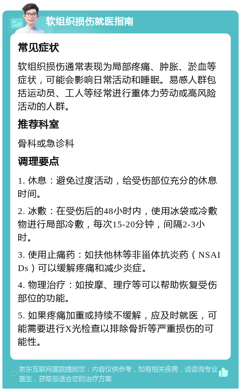 软组织损伤就医指南 常见症状 软组织损伤通常表现为局部疼痛、肿胀、淤血等症状，可能会影响日常活动和睡眠。易感人群包括运动员、工人等经常进行重体力劳动或高风险活动的人群。 推荐科室 骨科或急诊科 调理要点 1. 休息：避免过度活动，给受伤部位充分的休息时间。 2. 冰敷：在受伤后的48小时内，使用冰袋或冷敷物进行局部冷敷，每次15-20分钟，间隔2-3小时。 3. 使用止痛药：如扶他林等非甾体抗炎药（NSAIDs）可以缓解疼痛和减少炎症。 4. 物理治疗：如按摩、理疗等可以帮助恢复受伤部位的功能。 5. 如果疼痛加重或持续不缓解，应及时就医，可能需要进行X光检查以排除骨折等严重损伤的可能性。