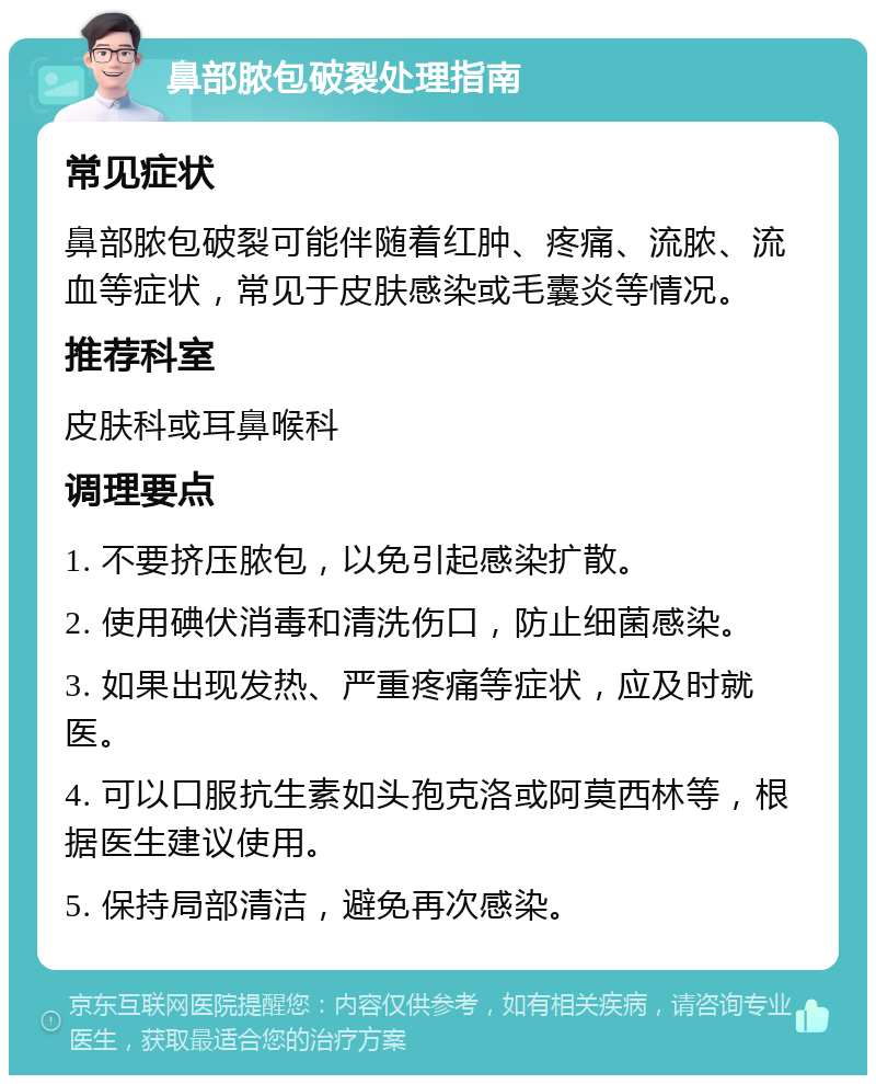 鼻部脓包破裂处理指南 常见症状 鼻部脓包破裂可能伴随着红肿、疼痛、流脓、流血等症状，常见于皮肤感染或毛囊炎等情况。 推荐科室 皮肤科或耳鼻喉科 调理要点 1. 不要挤压脓包，以免引起感染扩散。 2. 使用碘伏消毒和清洗伤口，防止细菌感染。 3. 如果出现发热、严重疼痛等症状，应及时就医。 4. 可以口服抗生素如头孢克洛或阿莫西林等，根据医生建议使用。 5. 保持局部清洁，避免再次感染。