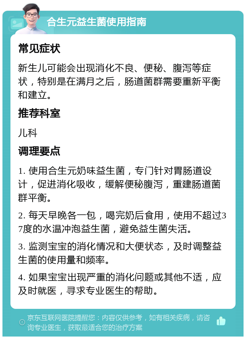 合生元益生菌使用指南 常见症状 新生儿可能会出现消化不良、便秘、腹泻等症状，特别是在满月之后，肠道菌群需要重新平衡和建立。 推荐科室 儿科 调理要点 1. 使用合生元奶味益生菌，专门针对胃肠道设计，促进消化吸收，缓解便秘腹泻，重建肠道菌群平衡。 2. 每天早晚各一包，喝完奶后食用，使用不超过37度的水温冲泡益生菌，避免益生菌失活。 3. 监测宝宝的消化情况和大便状态，及时调整益生菌的使用量和频率。 4. 如果宝宝出现严重的消化问题或其他不适，应及时就医，寻求专业医生的帮助。