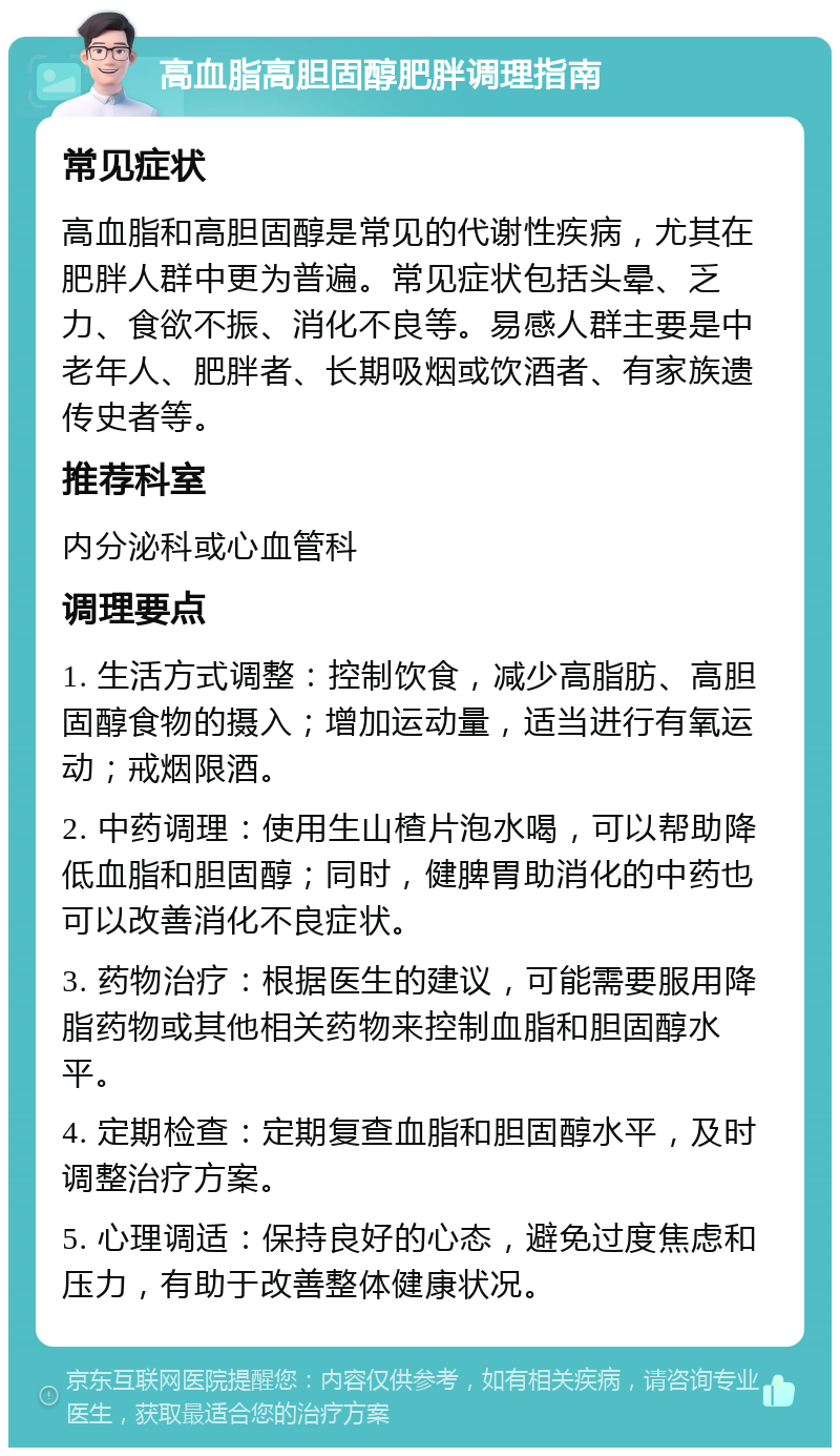 高血脂高胆固醇肥胖调理指南 常见症状 高血脂和高胆固醇是常见的代谢性疾病，尤其在肥胖人群中更为普遍。常见症状包括头晕、乏力、食欲不振、消化不良等。易感人群主要是中老年人、肥胖者、长期吸烟或饮酒者、有家族遗传史者等。 推荐科室 内分泌科或心血管科 调理要点 1. 生活方式调整：控制饮食，减少高脂肪、高胆固醇食物的摄入；增加运动量，适当进行有氧运动；戒烟限酒。 2. 中药调理：使用生山楂片泡水喝，可以帮助降低血脂和胆固醇；同时，健脾胃助消化的中药也可以改善消化不良症状。 3. 药物治疗：根据医生的建议，可能需要服用降脂药物或其他相关药物来控制血脂和胆固醇水平。 4. 定期检查：定期复查血脂和胆固醇水平，及时调整治疗方案。 5. 心理调适：保持良好的心态，避免过度焦虑和压力，有助于改善整体健康状况。