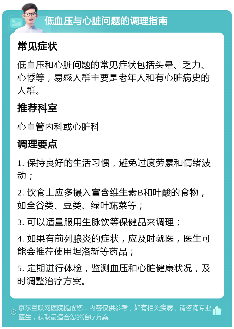 低血压与心脏问题的调理指南 常见症状 低血压和心脏问题的常见症状包括头晕、乏力、心悸等，易感人群主要是老年人和有心脏病史的人群。 推荐科室 心血管内科或心脏科 调理要点 1. 保持良好的生活习惯，避免过度劳累和情绪波动； 2. 饮食上应多摄入富含维生素B和叶酸的食物，如全谷类、豆类、绿叶蔬菜等； 3. 可以适量服用生脉饮等保健品来调理； 4. 如果有前列腺炎的症状，应及时就医，医生可能会推荐使用坦洛新等药品； 5. 定期进行体检，监测血压和心脏健康状况，及时调整治疗方案。