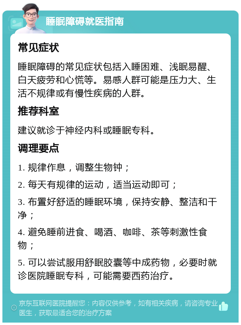 睡眠障碍就医指南 常见症状 睡眠障碍的常见症状包括入睡困难、浅眠易醒、白天疲劳和心慌等。易感人群可能是压力大、生活不规律或有慢性疾病的人群。 推荐科室 建议就诊于神经内科或睡眠专科。 调理要点 1. 规律作息，调整生物钟； 2. 每天有规律的运动，适当运动即可； 3. 布置好舒适的睡眠环境，保持安静、整洁和干净； 4. 避免睡前进食、喝酒、咖啡、茶等刺激性食物； 5. 可以尝试服用舒眠胶囊等中成药物，必要时就诊医院睡眠专科，可能需要西药治疗。