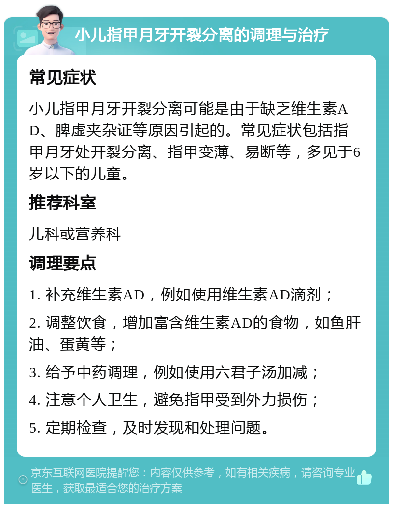 小儿指甲月牙开裂分离的调理与治疗 常见症状 小儿指甲月牙开裂分离可能是由于缺乏维生素AD、脾虚夹杂证等原因引起的。常见症状包括指甲月牙处开裂分离、指甲变薄、易断等，多见于6岁以下的儿童。 推荐科室 儿科或营养科 调理要点 1. 补充维生素AD，例如使用维生素AD滴剂； 2. 调整饮食，增加富含维生素AD的食物，如鱼肝油、蛋黄等； 3. 给予中药调理，例如使用六君子汤加减； 4. 注意个人卫生，避免指甲受到外力损伤； 5. 定期检查，及时发现和处理问题。