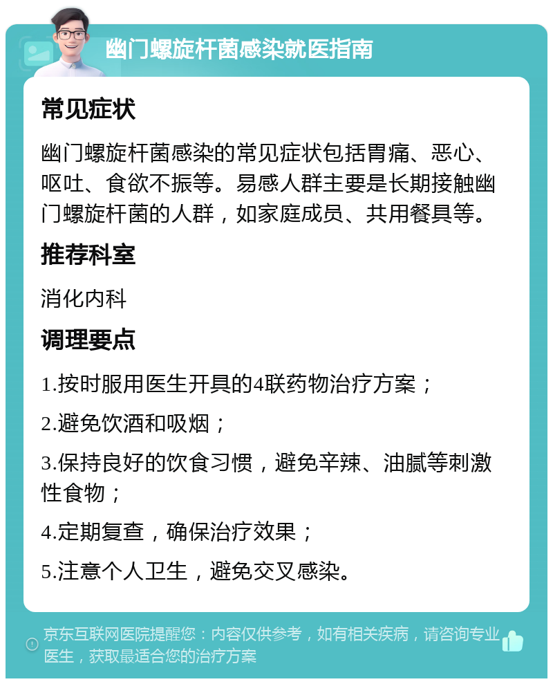 幽门螺旋杆菌感染就医指南 常见症状 幽门螺旋杆菌感染的常见症状包括胃痛、恶心、呕吐、食欲不振等。易感人群主要是长期接触幽门螺旋杆菌的人群，如家庭成员、共用餐具等。 推荐科室 消化内科 调理要点 1.按时服用医生开具的4联药物治疗方案； 2.避免饮酒和吸烟； 3.保持良好的饮食习惯，避免辛辣、油腻等刺激性食物； 4.定期复查，确保治疗效果； 5.注意个人卫生，避免交叉感染。