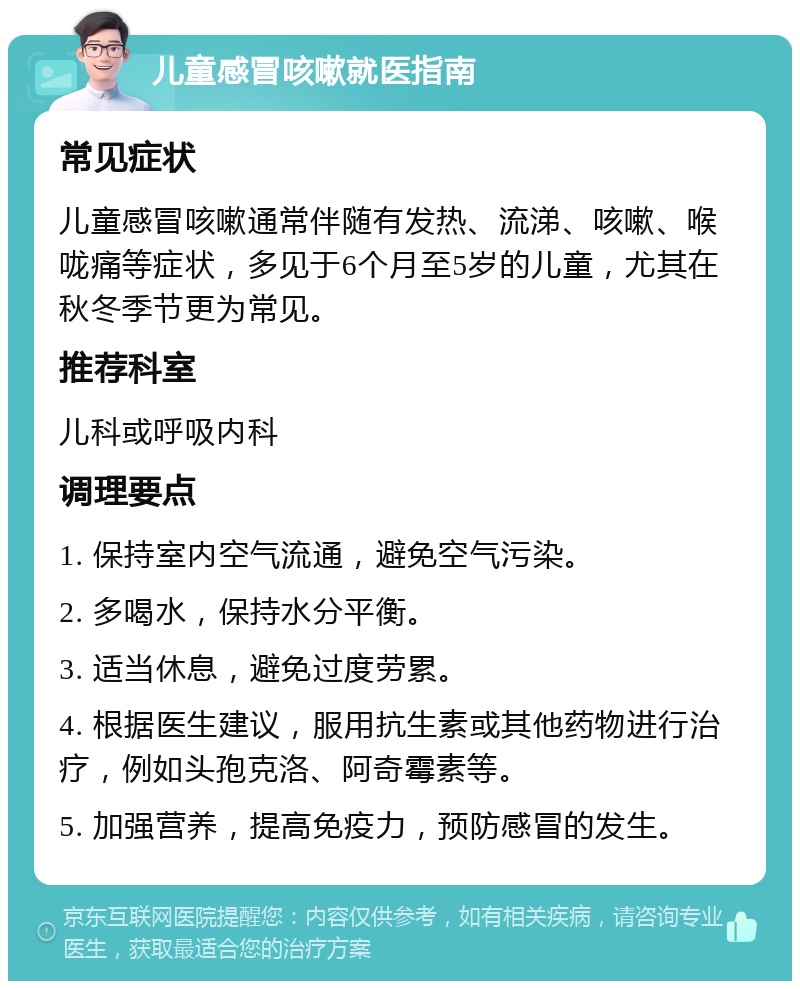 儿童感冒咳嗽就医指南 常见症状 儿童感冒咳嗽通常伴随有发热、流涕、咳嗽、喉咙痛等症状，多见于6个月至5岁的儿童，尤其在秋冬季节更为常见。 推荐科室 儿科或呼吸内科 调理要点 1. 保持室内空气流通，避免空气污染。 2. 多喝水，保持水分平衡。 3. 适当休息，避免过度劳累。 4. 根据医生建议，服用抗生素或其他药物进行治疗，例如头孢克洛、阿奇霉素等。 5. 加强营养，提高免疫力，预防感冒的发生。