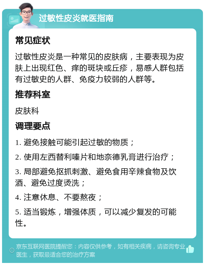 过敏性皮炎就医指南 常见症状 过敏性皮炎是一种常见的皮肤病，主要表现为皮肤上出现红色、痒的斑块或丘疹，易感人群包括有过敏史的人群、免疫力较弱的人群等。 推荐科室 皮肤科 调理要点 1. 避免接触可能引起过敏的物质； 2. 使用左西替利嗪片和地奈德乳膏进行治疗； 3. 局部避免抠抓刺激、避免食用辛辣食物及饮酒、避免过度烫洗； 4. 注意休息、不要熬夜； 5. 适当锻炼，增强体质，可以减少复发的可能性。