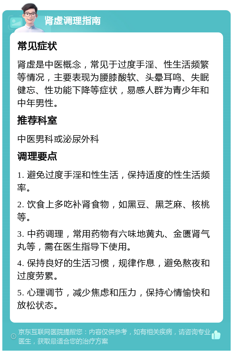 肾虚调理指南 常见症状 肾虚是中医概念，常见于过度手淫、性生活频繁等情况，主要表现为腰膝酸软、头晕耳鸣、失眠健忘、性功能下降等症状，易感人群为青少年和中年男性。 推荐科室 中医男科或泌尿外科 调理要点 1. 避免过度手淫和性生活，保持适度的性生活频率。 2. 饮食上多吃补肾食物，如黑豆、黑芝麻、核桃等。 3. 中药调理，常用药物有六味地黄丸、金匮肾气丸等，需在医生指导下使用。 4. 保持良好的生活习惯，规律作息，避免熬夜和过度劳累。 5. 心理调节，减少焦虑和压力，保持心情愉快和放松状态。