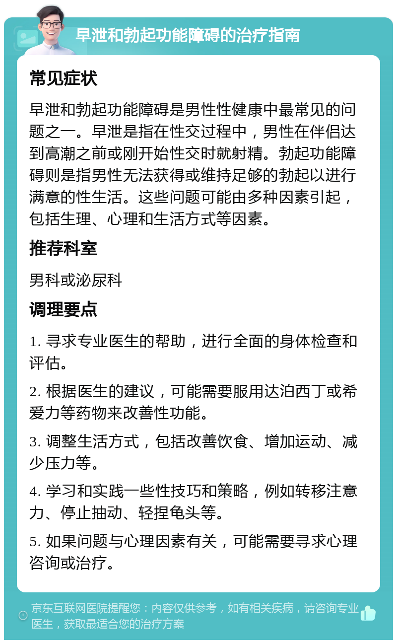 早泄和勃起功能障碍的治疗指南 常见症状 早泄和勃起功能障碍是男性性健康中最常见的问题之一。早泄是指在性交过程中，男性在伴侣达到高潮之前或刚开始性交时就射精。勃起功能障碍则是指男性无法获得或维持足够的勃起以进行满意的性生活。这些问题可能由多种因素引起，包括生理、心理和生活方式等因素。 推荐科室 男科或泌尿科 调理要点 1. 寻求专业医生的帮助，进行全面的身体检查和评估。 2. 根据医生的建议，可能需要服用达泊西丁或希爱力等药物来改善性功能。 3. 调整生活方式，包括改善饮食、增加运动、减少压力等。 4. 学习和实践一些性技巧和策略，例如转移注意力、停止抽动、轻捏龟头等。 5. 如果问题与心理因素有关，可能需要寻求心理咨询或治疗。