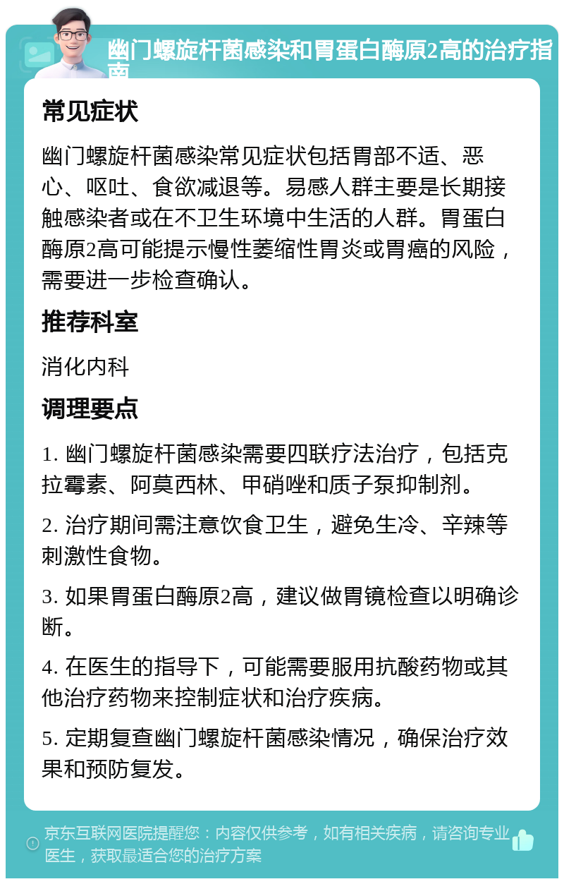 幽门螺旋杆菌感染和胃蛋白酶原2高的治疗指南 常见症状 幽门螺旋杆菌感染常见症状包括胃部不适、恶心、呕吐、食欲减退等。易感人群主要是长期接触感染者或在不卫生环境中生活的人群。胃蛋白酶原2高可能提示慢性萎缩性胃炎或胃癌的风险，需要进一步检查确认。 推荐科室 消化内科 调理要点 1. 幽门螺旋杆菌感染需要四联疗法治疗，包括克拉霉素、阿莫西林、甲硝唑和质子泵抑制剂。 2. 治疗期间需注意饮食卫生，避免生冷、辛辣等刺激性食物。 3. 如果胃蛋白酶原2高，建议做胃镜检查以明确诊断。 4. 在医生的指导下，可能需要服用抗酸药物或其他治疗药物来控制症状和治疗疾病。 5. 定期复查幽门螺旋杆菌感染情况，确保治疗效果和预防复发。